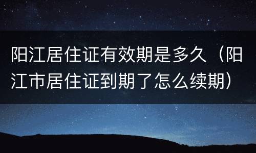 阳江居住证有效期是多久（阳江市居住证到期了怎么续期）