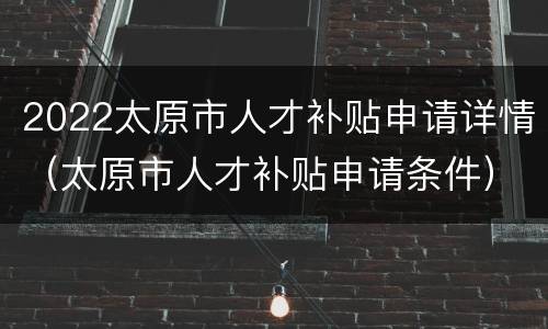2022太原市人才补贴申请详情（太原市人才补贴申请条件）