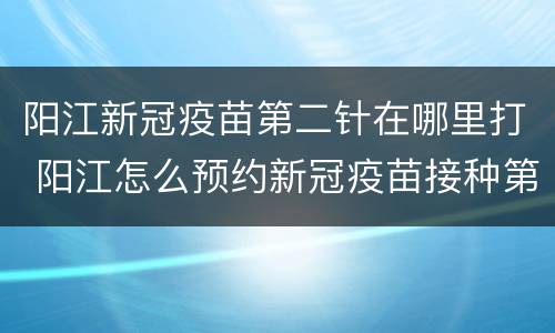 阳江新冠疫苗第二针在哪里打 阳江怎么预约新冠疫苗接种第二针