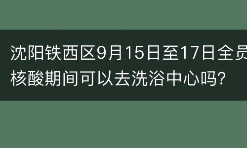沈阳铁西区9月15日至17日全员核酸期间可以去洗浴中心吗？