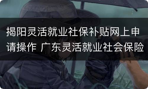 揭阳灵活就业社保补贴网上申请操作 广东灵活就业社会保险补贴网上申请怎样写