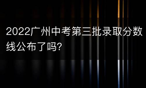 2022广州中考第三批录取分数线公布了吗？