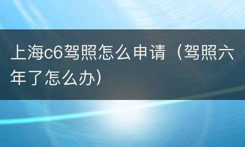 上海c6驾照怎么申请（驾照六年了怎么办）