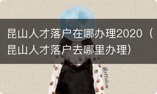 昆山人才落户在哪办理2020（昆山人才落户去哪里办理）