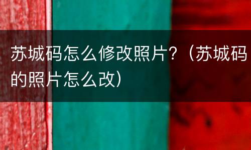 苏城码怎么修改照片?（苏城码的照片怎么改）