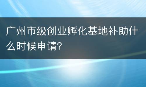 广州市级创业孵化基地补助什么时候申请？