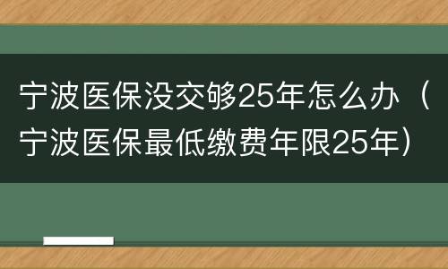 宁波医保没交够25年怎么办（宁波医保最低缴费年限25年）