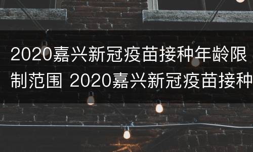 2020嘉兴新冠疫苗接种年龄限制范围 2020嘉兴新冠疫苗接种年龄限制范围是什么