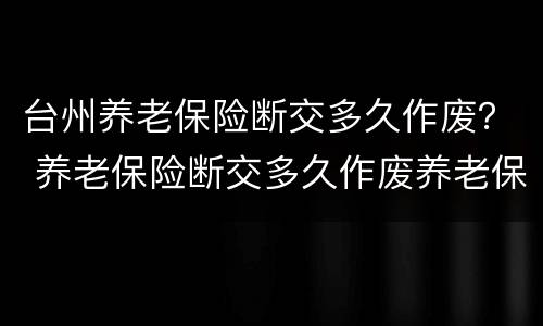 台州养老保险断交多久作废？ 养老保险断交多久作废养老保险断交