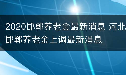 2020邯郸养老金最新消息 河北邯郸养老金上调最新消息