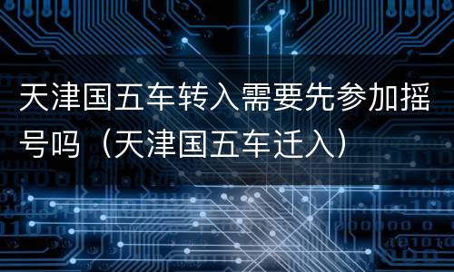 天津国五车转入需要先参加摇号吗（天津国五车迁入）