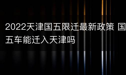 2022天津国五限迁最新政策 国五车能迁入天津吗