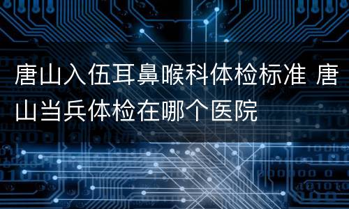 唐山入伍耳鼻喉科体检标准 唐山当兵体检在哪个医院