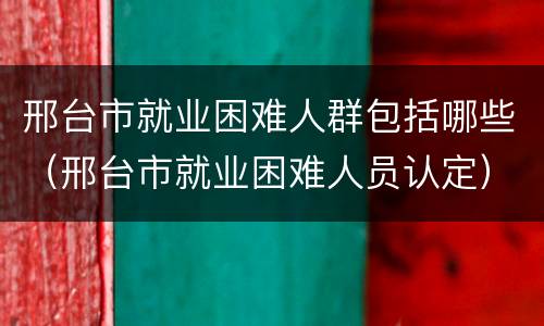 邢台市就业困难人群包括哪些（邢台市就业困难人员认定）