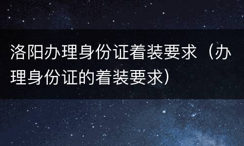 洛阳办理身份证着装要求（办理身份证的着装要求）