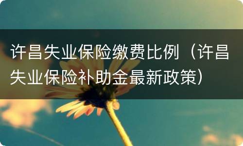 许昌失业保险缴费比例（许昌失业保险补助金最新政策）