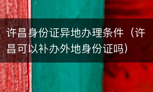 许昌身份证异地办理条件（许昌可以补办外地身份证吗）