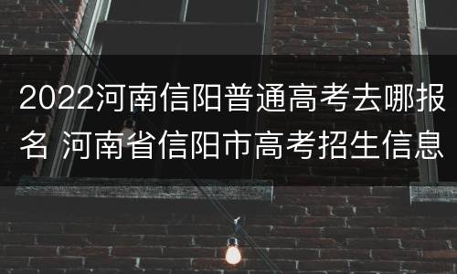 2022河南信阳普通高考去哪报名 河南省信阳市高考招生信息查询平台