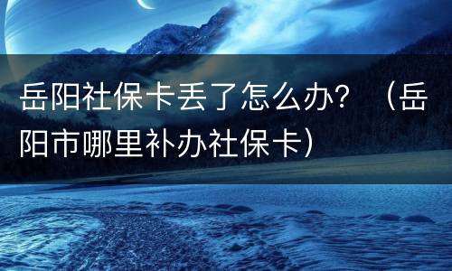岳阳社保卡丢了怎么办？（岳阳市哪里补办社保卡）