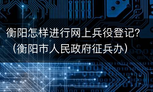 衡阳怎样进行网上兵役登记？（衡阳市人民政府征兵办）