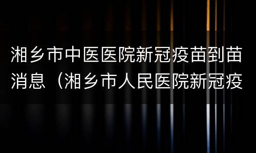 湘乡市中医医院新冠疫苗到苗消息（湘乡市人民医院新冠疫苗接种）