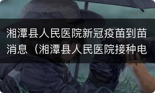 湘潭县人民医院新冠疫苗到苗消息（湘潭县人民医院接种电话）