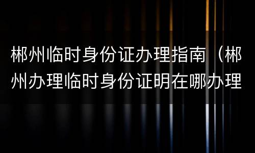 郴州临时身份证办理指南（郴州办理临时身份证明在哪办理）