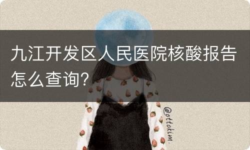 九江开发区人民医院核酸报告怎么查询?