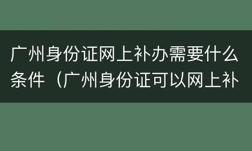 广州身份证网上补办需要什么条件（广州身份证可以网上补办吗）