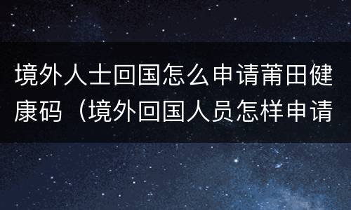 境外人士回国怎么申请莆田健康码（境外回国人员怎样申请健康码）