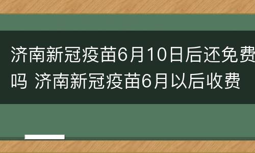 济南新冠疫苗6月10日后还免费吗 济南新冠疫苗6月以后收费
