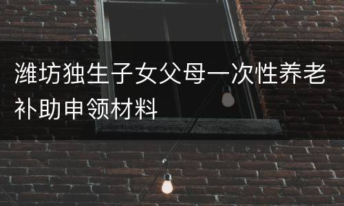 潍坊独生子女父母一次性养老补助申领材料