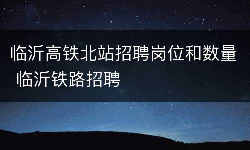 临沂高铁北站招聘岗位和数量 临沂铁路招聘