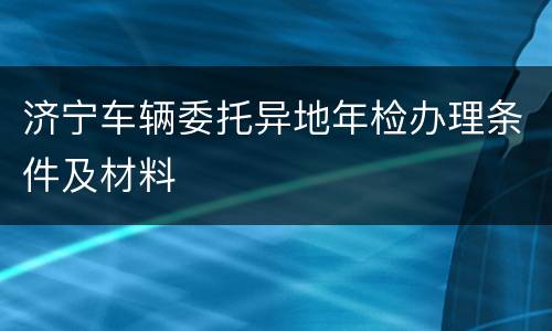济宁车辆委托异地年检办理条件及材料