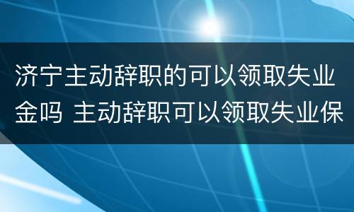 济宁主动辞职的可以领取失业金吗 主动辞职可以领取失业保险
