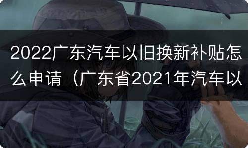 2022广东汽车以旧换新补贴怎么申请（广东省2021年汽车以旧换新专项行动购车补贴申请指南）
