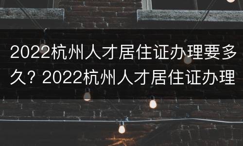 2022杭州人才居住证办理要多久? 2022杭州人才居住证办理要多久能拿到