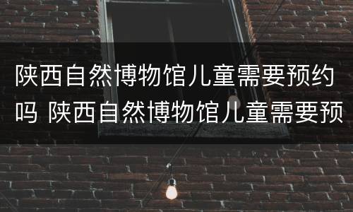 陕西自然博物馆儿童需要预约吗 陕西自然博物馆儿童需要预约吗现在