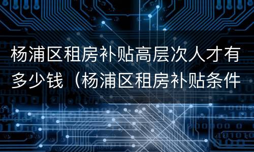 杨浦区租房补贴高层次人才有多少钱（杨浦区租房补贴条件）