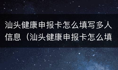 汕头健康申报卡怎么填写多人信息（汕头健康申报卡怎么填写多人信息表）