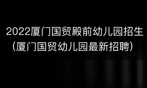 2022厦门国贸殿前幼儿园招生（厦门国贸幼儿园最新招聘）