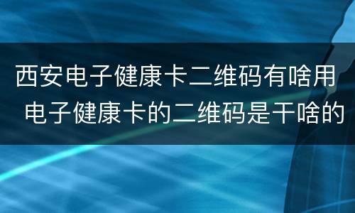 西安电子健康卡二维码有啥用 电子健康卡的二维码是干啥的