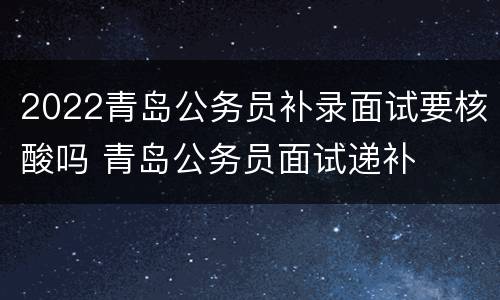 2022青岛公务员补录面试要核酸吗 青岛公务员面试递补