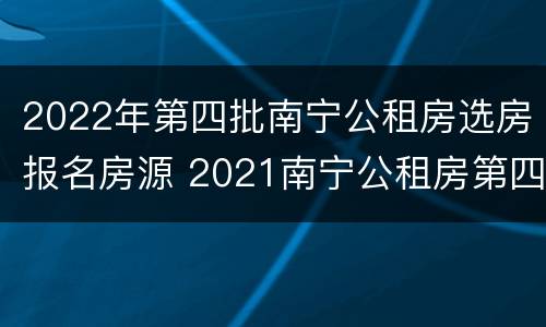 2022年第四批南宁公租房选房报名房源 2021南宁公租房第四批报名时间