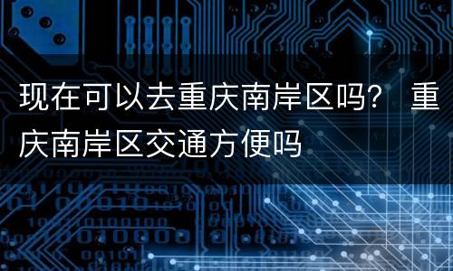 现在可以去重庆南岸区吗？ 重庆南岸区交通方便吗