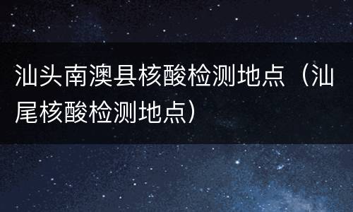 汕头南澳县核酸检测地点（汕尾核酸检测地点）