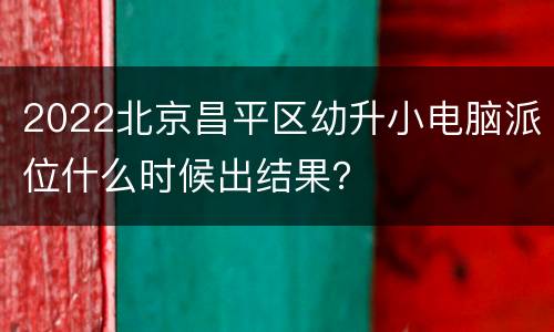 2022北京昌平区幼升小电脑派位什么时候出结果？