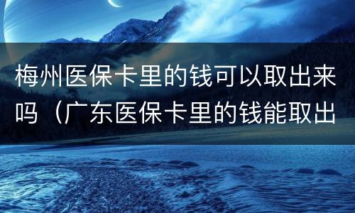 梅州医保卡里的钱可以取出来吗（广东医保卡里的钱能取出来吗）