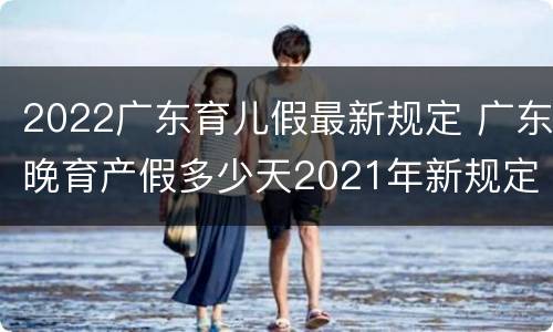 2022广东育儿假最新规定 广东晚育产假多少天2021年新规定