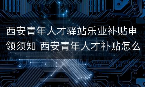 西安青年人才驿站乐业补贴申领须知 西安青年人才补贴怎么申请
